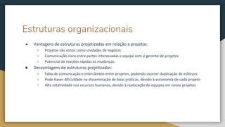 Estruturas organizacionais
● Vantagens de estruturas projetizadas em relação a projetos:
○ Projetos são vistos como unidades de negócio;
○ Comunicação clara entre partes interessadas e equipe com o gerente de projetos
○ Potencial de reações rápidas às mudanças.
● Desvantagens de estruturas projetizadas:
○ Falta de comunicação e intercâmbio entre projetos, podendo ocorrer duplicação de esforços
○ Pode haver dificuldade na disseminação de boas práticas, devido à autonomia de cada projeto
○ Alta rotatividade nos recursos humanos, devido à realocação de equipes em novos projetos
 