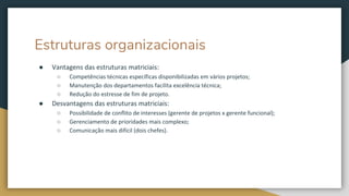 Estruturas organizacionais
● Vantagens das estruturas matriciais:
○ Competências técnicas específicas disponibilizadas em vários projetos;
○ Manutenção dos departamentos facilita excelência técnica;
○ Redução do estresse de fim de projeto.
● Desvantagens das estruturas matriciais:
○ Possibilidade de conflito de interesses (gerente de projetos x gerente funcional);
○ Gerenciamento de prioridades mais complexo;
○ Comunicação mais difícil (dois chefes).
 