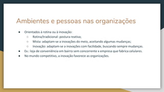 Ambientes e pessoas nas organizações
● Orientados à rotina ou à inovação:
○ Rotina/tradicional: postura reativa;
○ Mista: adaptam-se a inovações do meio, aceitando algumas mudanças;
○ Inovação: adaptam-se a inovações com facilidade, buscando sempre mudanças.
● Ex.: loja de conveniência em bairro sem concorrente x empresa que fabrica celulares.
● No mundo competitivo, a inovação favorece as organizações.
 