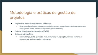 Metodologia e práticas de gestão de
projetos
● Surgimento de institutos sem fins lucrativos:
○ Determinação de boas práticas e metodologias, sempre buscando sucesso dos projetos com
satisfação das partes interessadas (clientes/patrocinadores);
● Ciclo de vida da gestão de projeto (CVGP);
● Divisão em áreas-foco:
○ Escopo, tempo, custo, qualidade, risco, comunicações, aquisições, recursos humanos e
ambiente, partes interessadas e integração.
 