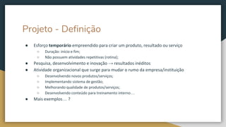 Projeto - Definição
● Esforço temporário empreendido para criar um produto, resultado ou serviço
○ Duração: início e fim;
○ Não possuem atividades repetitivas (rotina);
● Pesquisa, desenvolvimento e inovação → resultados inéditos
● Atividade organizacional que surge para mudar o rumo da empresa/instituição
○ Desenvolvendo novos produtos/serviços;
○ Implementando sistema de gestão;
○ Melhorando qualidade de produtos/serviços;
○ Desenvolvendo conteúdo para treinamento interno…
● Mais exemplos… ?
 