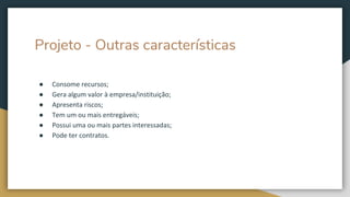 Projeto - Outras características
● Consome recursos;
● Gera algum valor à empresa/instituição;
● Apresenta riscos;
● Tem um ou mais entregáveis;
● Possui uma ou mais partes interessadas;
● Pode ter contratos.
 
