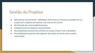 Gestão de Projetos
● Aplicação de conhecimento, habilidades, ferramentas e técnicas às atividades de um
projeto com o objetivo de maximar suas chances de sucesso
● Identificação das necessidades/requisitos;
● Estabelecimento de objetivos claros/factíveis;
● Resolução/balanceamento de conflitos de escopo, tempo, custo e qualidade;
● Priorização/balanceamento dos objetivos do projeto de acordo com as partes
interessadas.
 