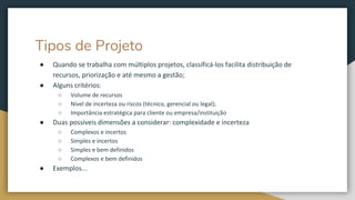 Tipos de Projeto
● Quando se trabalha com múltiplos projetos, classificá-los facilita distribuição de
recursos, priorização e até mesmo a gestão;
● Alguns critérios:
○ Volume de recursos
○ Nível de incerteza ou riscos (técnico, gerencial ou legal);
○ Importância estratégica para cliente ou empresa/instituição
● Duas possíveis dimensões a considerar: complexidade e incerteza
○ Complexos e incertos
○ Simples e incertos
○ Simples e bem definidos
○ Complexos e bem definidos
● Exemplos...
 