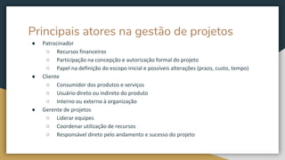 Principais atores na gestão de projetos
● Patrocinador
○ Recursos financeiros
○ Participação na concepção e autorização formal do projeto
○ Papel na definição do escopo inicial e possíveis alterações (prazo, custo, tempo)
● Cliente
○ Consumidor dos produtos e serviços
○ Usuário direto ou indireto do produto
○ Interno ou externo à organização
● Gerente de projetos
○ Liderar equipes
○ Coordenar utilização de recursos
○ Responsável direto pelo andamento e sucesso do projeto
 