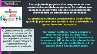 Portfólios É o conjunto de projetos e/ou programas de uma
organização, entidade ou gerente. Os projetos que
compõem um portfólio não são necessariamente
dependentes ou diretamente relacionados
As empresas utilizam o gerenciamento de portfólios
quando já possuem uma estrutura bem consolidada de
gerenciamentos de projetos
O gerenciamento de portfólio
passa a ser um processo de
decisão, através do qual uma
lista de projetos para novos
produtos (e para Pesquisa &
Desenvolvimento) é
constantemente atualizada
Gerenciar portfólio requer agrupar e
discriminar todas as iniciativas,
permitindo: (A) A alocação diferenciada
dos recursos, (B) A alocação adequada dos
esforços para atingir os objetivos; (C) A
gestão ótima dos investimentos
 