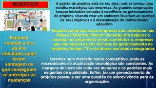 BENEFÍCIOS A gestão de projetos está no seu pico, pois se tornou uma
escolha estratégica das empresas. As grandes corporações
lançam iniciativas voltadas à excelência no gerenciamento
de projetos, visando criar um ambiente favorável ao sucesso
de seus objetivos e à disseminação do conhecimento
adquirido
Estudos comprovam que empresas que investiram nas
fases de desenvolvimento conseguiram duplicar o
sucesso no lançamento de seus produtos e, empresas
que não faziam uso de técnicas de gerenciamento de
projetos, tinham 71% de atraso nos seus cronogramas
Estamos
vivendo a era
da Pro
atividade, onde
levam
vantagem os
que conseguem
se antecipar às
mudanças
Estamos num mercado muito competitivo, onde as
necessidades de atualização tecnológica são constantes. As
margens de lucro são cada vez menores e os padrões mais
exigentes de qualidade. Enfim, ter um gerenciamento de
projetos passou a ser uma questão de sobrevivência para as
organizações
 