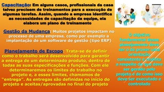 Capacitação: Em alguns casos, profissionais da casa
talvez precisem de treinamentos para a execução de
algumas tarefas. Assim, quando a empresa identifica
as necessidades de capacitação da equipe, ela
elabora um plano de treinamento
Gestão da Mudança: Muitos projetos impactam no
processo de uma empresa, como por exemplo a
implantação de um software de gestão (tipo ERP)
Planejamento de Escopo: Trata-se de definir
como o trabalho será desenvolvido para garantir
a entrega de um determinado produto, dentro de
todas as suas especificações e funções. Com ele
determinaremos os limites do trabalho no
projeto e, a esses limites, chamamos de
“entrega”. As entregas são definidas no início do
projeto e aceitas/aprovadas no final do projeto
O objetivo
fundamental desse
planejamento deve
ser o de prover uma
orientação
consistente e realista
a respeito do que deve
ser gerado pelo
projeto e de como isso
deve ser executado e
controlado
 