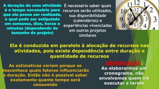 É necessário saber quais
recursos serão utilizados,
sua disponibilidade
(calendários) e
experiências vivenciadas
em outros projetos
similares
A duração de uma atividade
é o tempo necessário para
que ela possa ser realizada,
o qual pode ser estipulado
em semanas, dias, horas e
minutos (dependendo do
tamanho do projeto)
Ela é conduzida em paralelo à alocação de recursos nas
atividades, pois existe dependência entre duração e
quantidade de recursos
As estimativas variam porque se
desconhece quais fatores influenciarão
a duração. Então não é possível saber
exatamente quanto tempo será
consumido
OBSERVAÇÃO:
Ao elaborarmos um
cronograma, não
envolvemos quem irá
executar a tarefa
 