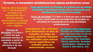 Portanto, é necessário estabelecermos alguns parâmetros como:
Data de início do projeto:
é o 1º dia da primeira
atividade a ser
desenvolvida. Ela é
definida quando
apresentamos a proposta
do projeto juntamente
com o objetivo
Data de término do Projeto: É o último dia da última
atividade a ser desenvolvida. Ela é calculada pelo
detalhamento do plano do projeto
Início da atividade: É a data e a hora em que a atividade
se inicia, a qual pode ser um dado fixo do projeto ou
calculada em consequência de suas atividades
predecessoras
Término da
Atividade: É a data e
a hora em que
atividade termina. É
calculada a partir da
data de início da
atividade e de sua
duração
Calendários: São utilizados
para determinar os dias de
trabalho, ou folga, do
projeto, podendo também
ser utilizados para indicar
horas específicas de
trabalho para um
determinado recurso
Feriados e Dias Especiais:
Devem ser inseridos para
que não ocorram erros no
gerenciamento das
atividades. Por exemplo,
férias coletivas, feriados
municipais, véspera de
Natal e Ano Novo, etc.
 