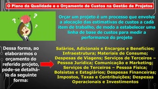 O Plano da Qualidade e o Orçamento de Custos na Gestão de Projetos
Orçar um projeto é um processo que envolve
a alocação das estimativas de custos a cada
item de trabalho, de modo a estabelecer uma
linha de base de custos para medir a
performance do projeto
Salários, Adicionais e Encargos e Benefícios;
Infraestrutura; Materiais de Consumo;
Despesas de Viagens; Serviços de Terceiros –
Pessoa Jurídica; Comunicação e Marketing;
Serviços de Terceiros – Pessoa Física;
Bolsistas e Estagiários; Despesas Financeiras;
Impostos, Taxas e Contribuições; Despesas
Operacionais e Investimentos
Dessa forma, ao
elaborarmos o
orçamento do
referido projeto,
pode-se detalhá-
lo da seguinte
forma:
 