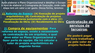 Após elaborar o Plano Organizacional e detalhar o Escopo
é hora de elaborar o Cronograma de Execução, onde cada
etapa tem um valor a ser gasto. Dessa forma, teremos:
1) Reforma do Espaço: (A) Execução de projeto
arquitetônico; (B) Contratação de projetos
complementares juntamente com a obra; (C)
Fiscalização da Obra; (D) Recebimento da Obra
2) Compra de equipamentos: Para
reforma do espaço, existe a necessidade
da contratação de um arquiteto, o qual
deve estar no Plano Organizacional e
fazer parte da equipe. Ele irá calcular o
valor do projeto arquitetônico da
seguinte forma:
Contratação de
serviços de
terceiros:
Ele poderá pagar
por hora trabalhada
ou pelo valor do
projeto fechado
 
