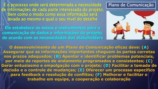 Plano de ComunicaçãoÉ o processo onde será determinada a necessidade
de informações de cada parte interessada do projeto,
bem como o modo como essa informação será
levada ao mesmo e qual o seu nível do detalhe
Ele estabelece os meios e instrumentos para a
comunicação de dados e informações do projeto,
de acordo com as necessidades dos stakeholders
O desenvolvimento de um Plano de Comunicação eficaz deve: (A)
Assegurar que as informações importantes cheguem às partes corretas
nos prazos adequados; (B) Apontar e identificar problemas potenciais,
por meio de reportes de andamento programados e consistentes; (C)
Gerar entusiasmo e empolgação com o projeto; (D) Facilitar a tomada de
decisão e o controle de mudanças; (E) Oferecer um processo específico
para feedback e resolução de conflitos; (F) Melhorar e facilitar o
trabalho em equipe, a cooperação e colaboração
 