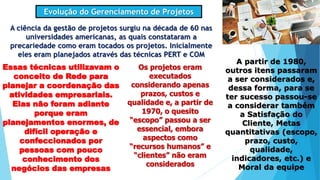 Evolução do Gerenciamento de Projetos
A ciência da gestão de projetos surgiu na década de 60 nas
universidades americanas, as quais constataram a
precariedade como eram tocados os projetos. Inicialmente
eles eram planejados através das técnicas PERT e COM
Essas técnicas utilizavam o
conceito de Rede para
planejar a coordenação das
atividades empresariais.
Elas não foram adiante
porque eram
planejamentos enormes, de
difícil operação e
confeccionados por
pessoas com pouco
conhecimento dos
negócios das empresas
Os projetos eram
executados
considerando apenas
prazos, custos e
qualidade e, a partir de
1970, o quesito
“escopo” passou a ser
essencial, embora
aspectos como
“recursos humanos” e
“clientes” não eram
considerados
A partir de 1980,
outros itens passaram
a ser considerados e,
dessa forma, para se
ter sucesso passou-se
a considerar também
a Satisfação do
Cliente, Metas
quantitativas (escopo,
prazo, custo,
qualidade,
indicadores, etc.) e
Moral da equipe
 