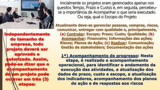 Inicialmente os projetos eram gerenciados apenas nos
quesitos Tempo, Prazo e Custos e, em seguida, percebeu-
se a importância de Acompanhar o que seria executado.
Ou seja, qual o Escopo do Projeto
Atualmente deve-se gerenciar pessoas, compras, riscos,
comunicar, entregar com qualidade e, principalmente,
(a) Controlar: Escopo; Prazo; Custo; Qualidade; (b)
Acompanhar: Financeiro; Informações das ações;
Riscos; Planos de Ação; (c) Realizar: Comunicação;
Gestão de stakeholders; Documentação das ações
Independentemente
do tamanho da
empresa, todo
projeto deverá ser
aprovado e
autorizado. Assim,
pode-se dizer que o
acompanhamento
de um projeto pode
ocorrer em três (3)
etapas:
1ª) Acompanhamento de progresso: Nesta
etapa, é realizado o acompanhamento
operacional, para identificar o andamento da
execução das atividades, a atualização dos
dados de prazo, custo e escopo, a atualização
dos indicadores, acompanhamento dos planos
de ação e de respostas aos riscos
 