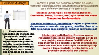 Gestão de Mudanças É razoável esperar que mudanças ocorram em vários
momentos do projeto, sendo conveniente estar preparado para
isso e definir um processo para gerenciá-las
Existem vários tipos de mudança (Escopo,
Qualidade, Prazo, Custos, etc.) que levam em conta
2 aspectos fundamentais:
Mudanças necessárias (requeridas): Surgem de problemas
de processos, atrasos de cronograma, questões técnicas ou
falta de recursos para o projeto (humanos ou financeiros)
Essas questões
necessitam de atenção dos
gerentes do projeto que
precisam reagir com
modificações no plano do
projeto, no orçamento, no
cronograma, nas entregas
ou em algum outro aspecto
dos processos do projeto
Mudanças solicitadas: É comum que os
requisitos técnicos se alterem durante a vida de
um projeto, demandando flexibilidade dos
responsáveis pelo projeto e partes interessadas.
Ainda que nem toda solicitação de mudança seja
aceita e implementada, precisa haver um
processo onde possa ser tratada
 