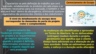 Gerenciamento de EscopoCaracteriza-se pela definição do trabalho que será
realizado, estabelecendo os produtos de cada etapa e as
atividades necessárias para sua execução, e também o “que
não será feito” dentro da abrangência, eliminando qualquer
expectativa não prevista dos clientes e dos stakeholders
O nível de detalhamento do escopo deve
corresponder às demandas do porte do projeto
(valor x complexidade)
O gerenciamento das
mudanças protege a viabilidade
do projeto e os requerimentos
de negócio aprovados e,
quando o projeto é definido,
determinadas premissas são
feitas a respeito daquilo que
será produzido
As mudanças são identificadas e aprovadas
no Termo de Abertura. Se os deliverables
(entregas) mudam durante o projeto,
geralmente isso significa que o cliente
deseja itens adicionais ou a alteração de um
item acordado. Então as estimativas para o
custo, o esforço e a duração serão alteradas
 