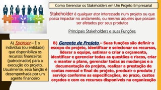 Como Gerenciar os Stakeholders em Um Projeto Empresarial
Stakeholder é qualquer ator interessado num projeto ou que
possa impactar no andamento, ou mesmo aqueles que possam
ser afetados por seus produtos
Principais Stakeholders e suas Funções:
A) Sponsor – É o
indivíduo (ou entidade)
que disponibiliza os
recursos financeiros
(patrocinador) para a
execução do projeto.
Usualmente, essa função é
desempenhada por um
agente financeiro
B) Gerente de Projeto – Suas funções são definir o
escopo do projeto, identificar e selecionar os recursos,
liderar a equipe, estimar e criar o orçamento,
identificar e gerenciar todas as questões e riscos, criar
e manter o plano, gerenciar todas as mudanças e a
documentação do projeto, realizar a prestação de
contas mensal e final do projeto, produzir o produto /
serviço conforme as especificações, no prazo, custos
orçados e com os recursos disponíveis na organização
 