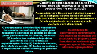 Encerramento do Projeto Consiste da formalização do aceite do
projeto, onde são encerrados os contratos
gerados durante sua execução
Ao aproximar-se o término dos trabalhos, a equipe
vai se desligados e sendo alocada em outras
atividades. Existe a tendência de relaxamento com a
falta de exigências de prazos que a etapa de
execução vinha demandando
O encerramento administrativo consiste em
documentar os resultados do projeto para
formalizar a aceitação do produto do projeto
pelos patrocinadores ou clientes, incluindo:
(A) A coleta dos registros do projeto,
garantindo que eles reflitam as
especificações finais; (B) Análise do sucesso,
efetividade do projeto; (C) Lições aprendidas e
o arquivamento dessas informações para uso
futuro
As atividades do
encerramento administrativo
não devem ser retardadas até
a conclusão do projeto e, cada
fase, deve ser encerrada para
assegurar que as informações
úteis não sejam perdidas
 