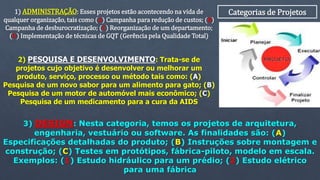 Categorias de Projetos1) ADMINISTRAÇÃO: Esses projetos estão acontecendo na vida de
qualquer organização, tais como (A) Campanha para redução de custos; (B)
Campanha de desburocratização; (C) Reorganização de um departamento;
(D) Implementação de técnicas de GQT (Gerência pela Qualidade Total)
2) PESQUISA E DESENVOLVIMENTO: Trata-se de
projetos cujo objetivo é desenvolver ou melhorar um
produto, serviço, processo ou método tais como: (A)
Pesquisa de um novo sabor para um alimento para gato; (B)
Pesquisa de um motor de automóvel mais econômico; (C)
Pesquisa de um medicamento para a cura da AIDS
3) DESIGN: Nesta categoria, temos os projetos de arquitetura,
engenharia, vestuário ou software. As finalidades são: (A)
Especificações detalhadas do produto; (B) Instruções sobre montagem e
construção; (C) Testes em protótipos, fábrica-piloto, modelo em escala.
Exemplos: (1) Estudo hidráulico para um prédio; (2) Estudo elétrico
para uma fábrica
 