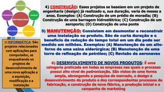 4) CONSTRUÇÃO: Esses projetos se baseiam em um projeto de
engenharia (design) já realizado e, sua duração, varia de meses a
anos. Exemplos: (A) Construção de um prédio de moradia; (B)
Construção de uma barragem hidroelétrica; (C) Construção de um
aeroporto; (D) Construção de uma ponte
5) MANUTENÇÃO: Consistem em desmontar e reconstruir
uma instalação ou produto. São de curta duração e o
benefício da redução do tempo total em um dia pode ser
medido em milhões. Exemplos: (A) Manutenção de um alto-
forno de uma usina siderúrgica; (B) Manutenção de uma
torre de refinação de petróleo; (C) Revisão de aeronaves
6) DESENVOLVIMENTO DE NOVOS PRODUTOS: É uma
categoria praticada em todas as empresas nas quais o processo
possui alto nível de padronização. São vistos de uma forma
ampla, abrangendo a pesquisa de mercado, o design e
desenvolvimento do produto e dos correspondentes processos de
fabricação, a construção da nova fábrica, a produção inicial e a
campanha de marketing
7) INFORMÁTICA: São
projetos relacionados
com aplicações para
computador, se
enquadrando os
projetos de
desenvolvimento de
uma nova aplicação e
a aquisição,
modificação e a
instalação
 
