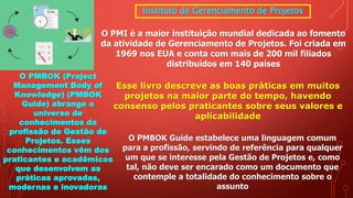 Instituto de Gerenciamento de Projetos
O PMI é a maior instituição mundial dedicada ao fomento
da atividade de Gerenciamento de Projetos. Foi criada em
1969 nos EUA e conta com mais de 200 mil filiados
distribuídos em 140 países
O PMBOK (Project
Management Body of
Knowledge) (PMBOK
Guide) abrange o
universo de
conhecimentos da
profissão de Gestão de
Projetos. Esses
conhecimentos vêm dos
praticantes e acadêmicos
que desenvolvem as
práticas aprovadas,
modernas e inovadoras
Esse livro descreve as boas práticas em muitos
projetos na maior parte do tempo, havendo
consenso pelos praticantes sobre seus valores e
aplicabilidade
O PMBOK Guide estabelece uma linguagem comum
para a profissão, servindo de referência para qualquer
um que se interesse pela Gestão de Projetos e, como
tal, não deve ser encarado como um documento que
contemple a totalidade do conhecimento sobre o
assunto
 