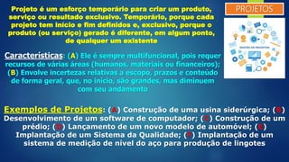 PROJETOSProjeto é um esforço temporário para criar um produto,
serviço ou resultado exclusivo. Temporário, porque cada
projeto tem início e fim definidos e, exclusivo, porque o
produto (ou serviço) gerado é diferente, em algum ponto,
de qualquer um existente
Características: (A) Ele é sempre multifuncional, pois requer
recursos de várias áreas (humanos, materiais ou financeiros);
(B) Envolve incertezas relativas a escopo, prazos e conteúdo
de forma geral, que, no início, são grandes, mas diminuem
com seu andamento
Exemplos de Projetos: (A) Construção de uma usina siderúrgica; (B)
Desenvolvimento de um software de computador; (C) Construção de um
prédio; (D) Lançamento de um novo modelo de automóvel; (E)
Implantação de um Sistema da Qualidade; (F) Implantação de um
sistema de medição de nível do aço para produção de lingotes
 
