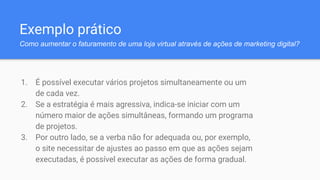 Exemplo prático
Como aumentar o faturamento de uma loja virtual através de ações de marketing digital?
1. É possível executar vários projetos simultaneamente ou um
de cada vez.
2. Se a estratégia é mais agressiva, indica-se iniciar com um
número maior de ações simultâneas, formando um programa
de projetos.
3. Por outro lado, se a verba não for adequada ou, por exemplo,
o site necessitar de ajustes ao passo em que as ações sejam
executadas, é possível executar as ações de forma gradual.
 