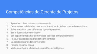 Competências do Gerente de Projetos
1. Aprender coisas novas constantemente
2. Desenvolver habilidades que, em outra situação, talvez nunca desenvolveria
3. Saber trabalhar com diferentes tipos de pessoas
4. Ser inﬂuenciador e motivador
5. Ser capaz de trabalhar com muitas pessoas simultaneamente
6. Possuir capacidade para lidar com conﬂitos
7. Capacidade para lidar com prazos
8. Precisa assumir riscos
9. Visão econômica alinhada às questões estratégicas
 