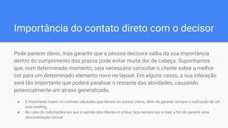Importância do contato direto com o decisor
Pode parecer óbvio, mas garantir que a pessoa decisora saiba da sua importância
dentro do cumprimento dos prazos pode evitar muita dor de cabeça. Suponhamos
que, num determinado momento, seja necessário consultar o cliente sobre a melhor
cor para um determinado elemento novo no layout. Em alguns casos, a sua interação
será tão importante que poderá paralisar o restante das atividades, causando
potencialmente um atraso generalizado.
● É importante inserir no contrato cláusulas que deixem os prazos claros, além de garantir sempre a realização de um
bom brieﬁng.
● No caso de solicitações em que a opinião dos clientes é crítica, faça sempre por e-mail, a ﬁm de garantir uma
documentação formal.
 