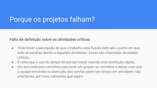 Porque os projetos falham?
Falta de deﬁnição sobre as atividades críticas
● Pode haver a percepção de que o trabalho está ﬂuindo bem até o ponto em que
tudo se paralisa devido a algumas atividades. Essas são chamadas atividades
críticas.
● É nelas que o uso do tempo deverá ser maior visando uma resolução rápida.
● Um dos melhores caminhos para levar um projeto ao cemitério é deixar com que
a equipe envolvida na execução das tarefas gaste seu tempo em atividades não
prioritárias, por mais cativantes que sejam.
 