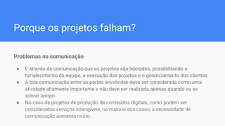 Porque os projetos falham?
Problemas na comunicação
● É através da comunicação que os projetos são liderados, possibilitando o
fortalecimento da equipe, a execução dos projetos e o gerenciamento dos clientes.
● A boa comunicação entre as partes envolvidas deve ser considerada como uma
atividade altamente importante e não deve ser realizada apenas quando ou se
sobrar tempo.
● No caso de projetos de produção de conteúdos digitais, como podem ser
considerados serviços intangíveis, na maioria dos casos, a necessidade de
comunicação aumenta muito.
 