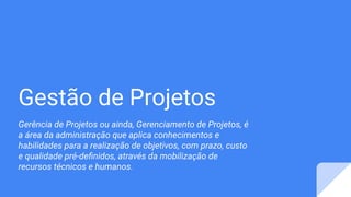 Gestão de Projetos
Gerência de Projetos ou ainda, Gerenciamento de Projetos, é
a área da administração que aplica conhecimentos e
habilidades para a realização de objetivos, com prazo, custo
e qualidade pré-deﬁnidos, através da mobilização de
recursos técnicos e humanos.
 