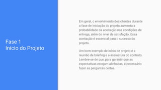 Fase 1
Início do Projeto
Em geral, o envolvimento dos clientes durante
a fase de iniciação do projeto aumenta a
probabilidade da aceitação nas condições de
entrega, além do nível de satisfação. Essa
aceitação é essencial para o sucesso do
projeto.
Um bom exemplo de início de projeto é a
reunião de brieﬁng e a assinatura do contrato.
Lembre-se de que, para garantir que as
expectativas estejam alinhadas, é necessário
fazer as perguntas certas.
 