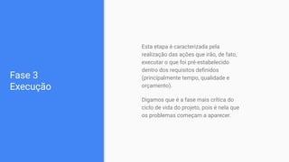 Fase 3
Execução
Esta etapa é caracterizada pela
realização das ações que irão, de fato,
executar o que foi pré-estabelecido
dentro dos requisitos deﬁnidos
(principalmente tempo, qualidade e
orçamento).
Digamos que é a fase mais crítica do
ciclo de vida do projeto, pois é nela que
os problemas começam a aparecer.
 