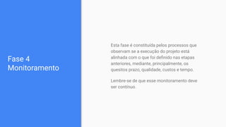 Fase 4
Monitoramento
Esta fase é constituída pelos processos que
observam se a execução do projeto está
alinhada com o que foi deﬁnido nas etapas
anteriores, mediante, principalmente, os
quesitos prazo, qualidade, custos e tempo.
Lembre-se de que esse monitoramento deve
ser contínuo.
 
