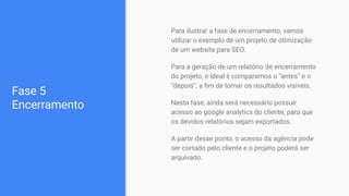 Fase 5
Encerramento
Para ilustrar a fase de encerramento, vamos
utilizar o exemplo de um projeto de otimização
de um website para SEO.
Para a geração de um relatório de encerramento
do projeto, o ideal é comparamos o “antes” e o
“depois”, a ﬁm de tornar os resultados visíveis.
Nesta fase, ainda será necessário possuir
acesso ao google analytics do cliente, para que
os devidos relatórios sejam exportados.
A partir desse ponto, o acesso da agência pode
ser cortado pelo cliente e o projeto poderá ser
arquivado.
 