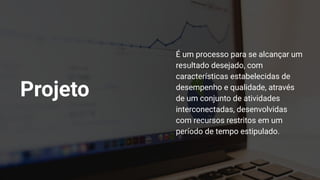Projeto
É um processo para se alcançar um
resultado desejado, com
características estabelecidas de
desempenho e qualidade, através
de um conjunto de atividades
interconectadas, desenvolvidas
com recursos restritos em um
período de tempo estipulado.
 
