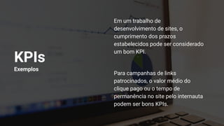 KPIs
Exemplos
Em um trabalho de
desenvolvimento de sites, o
cumprimento dos prazos
estabelecidos pode ser considerado
um bom KPI.
Para campanhas de links
patrocinados, o valor médio do
clique pago ou o tempo de
permanência no site pelo internauta
podem ser bons KPIs.
 