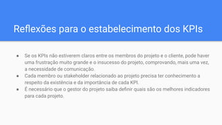 ● Se os KPIs não estiverem claros entre os membros do projeto e o cliente, pode haver
uma frustração muito grande e o insucesso do projeto, comprovando, mais uma vez,
a necessidade de comunicação.
● Cada membro ou stakeholder relacionado ao projeto precisa ter conhecimento a
respeito da existência e da importância de cada KPI.
● É necessário que o gestor do projeto saiba deﬁnir quais são os melhores indicadores
para cada projeto.
Reﬂexões para o estabelecimento dos KPIs
 