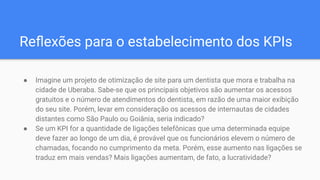 ● Imagine um projeto de otimização de site para um dentista que mora e trabalha na
cidade de Uberaba. Sabe-se que os principais objetivos são aumentar os acessos
gratuitos e o número de atendimentos do dentista, em razão de uma maior exibição
do seu site. Porém, levar em consideração os acessos de internautas de cidades
distantes como São Paulo ou Goiânia, seria indicado?
● Se um KPI for a quantidade de ligações telefônicas que uma determinada equipe
deve fazer ao longo de um dia, é provável que os funcionários elevem o número de
chamadas, focando no cumprimento da meta. Porém, esse aumento nas ligações se
traduz em mais vendas? Mais ligações aumentam, de fato, a lucratividade?
Reﬂexões para o estabelecimento dos KPIs
 