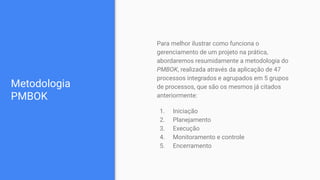 Metodologia
PMBOK
Para melhor ilustrar como funciona o
gerenciamento de um projeto na prática,
abordaremos resumidamente a metodologia do
PMBOK, realizada através da aplicação de 47
processos integrados e agrupados em 5 grupos
de processos, que são os mesmos já citados
anteriormente:
1. Iniciação
2. Planejamento
3. Execução
4. Monitoramento e controle
5. Encerramento
 