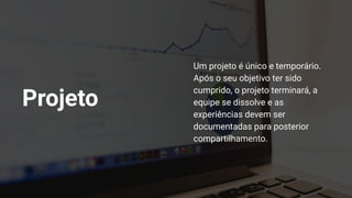 Um projeto é único e temporário.
Após o seu objetivo ter sido
cumprido, o projeto terminará, a
equipe se dissolve e as
experiências devem ser
documentadas para posterior
compartilhamento.
Projeto
 