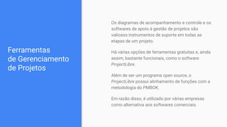 Ferramentas
de Gerenciamento
de Projetos
Os diagramas de acompanhamento e controle e os
softwares de apoio à gestão de projetos são
valiosos instrumentos de suporte em todas as
etapas de um projeto.
Há várias opções de ferramentas gratuitas e, ainda
assim, bastante funcionais, como o software
ProjectLibre.
Além de ser um programa open source, o
ProjectLibre possui alinhamento de funções com a
metodologia do PMBOK.
Em razão disso, é utilizado por várias empresas
como alternativa aos softwares comerciais.
 