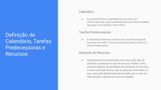 Deﬁnição de
Calendário, Tarefas
Predecessoras e
Recursos
Calendário
● É possível informar a quantidade de dias úteis num
determinado mês, qual a quantidade de horas úteis de trabalho
da equipe, se há feriados, entre outros.
Tarefas Predecessoras
● É necessário informar ao sistema uma sequencia lógica de
execução entre elas. E isso acontece pelo preenchimento da
coluna Predecessora.
Deﬁnição de Recursos
● Se estivéssemos construindo uma casa, todo tipo de
material constituiria um tipo de recurso. Porém, como
estamos falando de atividades de prestação de serviços,
o nosso principal recurso são as pessoas envolvidas e o
seu custo está diretamente relacionado com o valor da
mão-de-obra, cobrado por hora de trabalho.
 