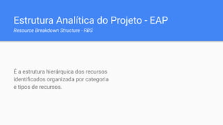 Estrutura Analítica do Projeto - EAP
Resource Breakdown Structure - RBS
É a estrutura hierárquica dos recursos
identiﬁcados organizada por categoria
e tipos de recursos.
 