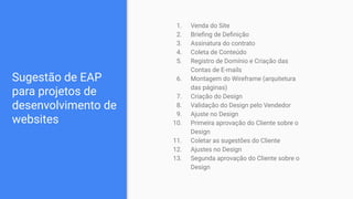 Sugestão de EAP
para projetos de
desenvolvimento de
websites
1. Venda do Site
2. Brieﬁng de Deﬁnição
3. Assinatura do contrato
4. Coleta de Conteúdo
5. Registro de Domínio e Criação das
Contas de E-mails
6. Montagem do Wireframe (arquitetura
das páginas)
7. Criação do Design
8. Validação do Design pelo Vendedor
9. Ajuste no Design
10. Primeira aprovação do Cliente sobre o
Design
11. Coletar as sugestões do Cliente
12. Ajustes no Design
13. Segunda aprovação do Cliente sobre o
Design
 