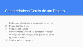 Características Gerais de um Projeto
1. Pode estar relacionado a um produto ou serviço
2. Possui começo e ﬁm
3. Cada projeto é único
4. Provavelmente apresentará atividades repetidas
ao longo da sua execução, mas que nunca serão
iguais uma a outra
5. São formados por etapas
 