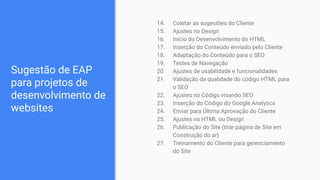 Sugestão de EAP
para projetos de
desenvolvimento de
websites
14. Coletar as sugestões do Cliente
15. Ajustes no Design
16. Início do Desenvolvimento do HTML
17. Inserção do Conteúdo enviado pelo Cliente
18. Adaptação do Conteúdo para o SEO
19. Testes de Navegação
20. Ajustes de usabilidade e funcionalidades
21. Validação da qualidade do código HTML para
o SEO
22. Ajustes no Código visando SEO
23. Inserção do Código do Google Analytics
24. Enviar para Última Aprovação do Cliente
25. Ajustes no HTML ou Design
26. Publicação do Site (tirar página de Site em
Construção do ar)
27. Treinamento do Cliente para gerenciamento
do Site
 