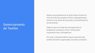Gerenciamento
de Tarefas
Depois que preparamos as duas fases iniciais do
ciclo de vida dos projetos (início e planejamento),
iniciam-se as fases de execução, monitoramento e
encerramento.
Sabe-se que é na fase de execução que os
problemas começam a ﬁcar visíveis pelo
surgimento das contingências.
Por isso, é imprescindível o gerenciamento das
tarefas de forma organizada, racional e produtiva.
 